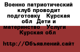 Военно-патриотический клуб проводит подготовку - Курская обл. Дети и материнство » Услуги   . Курская обл.